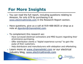 Copyright Channel Marketing Group, 201711/6/2017, page 1
 You can read the full report, including questions relating to
Amazon, for only $79 by purchasing it at
www.electricaltrends.com in the Research Report section.
 Have questions, give us a call at 919-488-8635 or drop us a
note at dgordon@channelmkt.com.
 To complement this research we:
◦ Have surveyed electrical contractors and MRO buyers regarding their
eCommerce purchasing.
◦ Offer distribution clients a “digital experience survey” to gain the
pulse of their customers.
◦ Help distributors and manufacturers with eAdoption and eMarketing.
 Learn more at www.channelmkt.com or our electrical
industry blog, www.electricaltrends.com
 