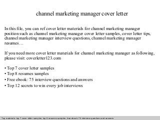 channel marketing manager cover letter 
In this file, you can ref cover letter materials for channel marketing manager 
position such as channel marketing manager cover letter samples, cover letter tips, 
channel marketing manager interview questions, channel marketing manager 
resumes… 
If you need more cover letter materials for channel marketing manager as following, 
please visit: coverletter123.com 
• Top 7 cover letter samples 
• Top 8 resumes samples 
• Free ebook: 75 interview questions and answers 
• Top 12 secrets to win every job interviews 
Top materials: top 7 cover letter samples, top 8 Interview resumes samples, questions free and ebook: answers 75 – interview free download/ questions pdf and answers 
ppt file 
 