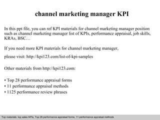 channel marketing manager KPI 
In this ppt file, you can ref KPI materials for channel marketing manager position 
such as channel marketing manager list of KPIs, performance appraisal, job skills, 
KRAs, BSC… 
If you need more KPI materials for channel marketing manager, 
please visit: http://kpi123.com/list-of-kpi-samples 
Other materials from http://kpi123.com: 
• Top 28 performance appraisal forms 
• 11 performance appraisal methods 
• 1125 performance review phrases 
Top materials: top sales KPIs, Top 28 performance appraisal forms, 11 performance appraisal methods 
Interview questions and answers – free download/ pdf and ppt file 
 