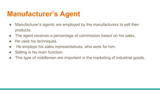 Manufacturer’s Agent
● Manufacturer’s agents are employed by the manufacturers to sell their
products.
● The agent receives a percentage of commission based on his sales.
● He uses his techniques.
● He employs his sales representatives, who work for him.
● Selling is his main function.
● This type of middlemen are important in the marketing of industrial goods.
 