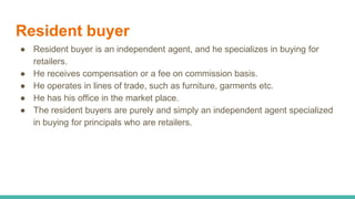 Resident buyer
● Resident buyer is an independent agent, and he specializes in buying for
retailers.
● He receives compensation or a fee on commission basis.
● He operates in lines of trade, such as furniture, garments etc.
● He has his office in the market place.
● The resident buyers are purely and simply an independent agent specialized
in buying for principals who are retailers.
 