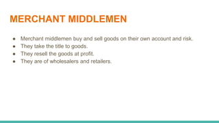 MERCHANT MIDDLEMEN
● Merchant middlemen buy and sell goods on their own account and risk.
● They take the title to goods.
● They resell the goods at profit.
● They are of wholesalers and retailers.
 