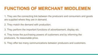 FUNCTIONS OF MERCHANT MIDDLEMEN
1. They are the connecting link between the producers and consumers and goods
are supplied where they are in demand.
2. They match the demand with production.
3. They perform the important functions of advertisement, display etc.
4. They know the purchasing powers of customers and by informing the
producers, fix reasonable price.
5. They offer too many communications between producers and customers.
 