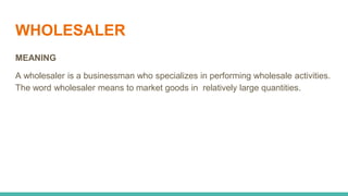 WHOLESALER
MEANING
A wholesaler is a businessman who specializes in performing wholesale activities.
The word wholesaler means to market goods in relatively large quantities.
 