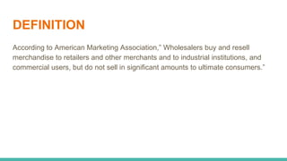 DEFINITION
According to American Marketing Association,” Wholesalers buy and resell
merchandise to retailers and other merchants and to industrial institutions, and
commercial users, but do not sell in significant amounts to ultimate consumers.”
 