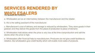 SERVICES RENDERED BY
WHOLESALERS
TO MANUFACTURERS
a. Wholesalers act as an intermediary between the manufacturer and the retailer.
b. He is the selling assistant of the manufacturer.
c. Manufacturer’s cost of delivery and storage is reduced by wholesalers. They store goods in their
godown and they deliver the goods from the place of production to place of demand.
d. Wholesalers hold stocks when the price is very low at the time overproduction and sell the
stocks when the price is high.
e. Wholesalers offer financial help to manufacturers. Producers do not give credit facilities to
retailers. But wholesalers give credit facility which will enable more sales of products.
 