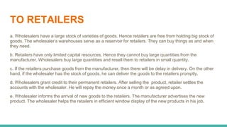 TO RETAILERS
a. Wholesalers have a large stock of varieties of goods. Hence retailers are free from holding big stock of
goods. The wholesaler’s warehouses serve as a reservoir for retailers. They can buy things as and when
they need.
b. Retailers have only limited capital resources. Hence they cannot buy large quantities from the
manufacturer. Wholesalers buy large quantities and resell them to retailers in small quantity.
c. If the retailers purchase goods from the manufacturer, then there will be delay in delivery. On the other
hand, if the wholesaler has the stock of goods, he can deliver the goods to the retailers promptly.
d. Wholesalers grant credit to their permanent retailers. After selling the product, retailer settles the
accounts with the wholesaler. He will repay the money once a month or as agreed upon.
e. Wholesaler informs the arrival of new goods to the retailers. The manufacturer advertises the new
product. The wholesaler helps the retailers in efficient window display of the new products in his job.
 