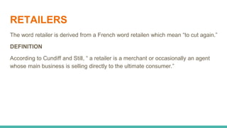 RETAILERS
The word retailer is derived from a French word retailen which mean “to cut again.”
DEFINITION
According to Cundiff and Still, “ a retailer is a merchant or occasionally an agent
whose main business is selling directly to the ultimate consumer.”
 
