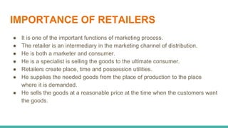 IMPORTANCE OF RETAILERS
● It is one of the important functions of marketing process.
● The retailer is an intermediary in the marketing channel of distribution.
● He is both a marketer and consumer.
● He is a specialist is selling the goods to the ultimate consumer.
● Retailers create place, time and possession utilities.
● He supplies the needed goods from the place of production to the place
where it is demanded.
● He sells the goods at a reasonable price at the time when the customers want
the goods.
 