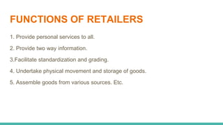 FUNCTIONS OF RETAILERS
1. Provide personal services to all.
2. Provide two way information.
3.Facilitate standardization and grading.
4. Undertake physical movement and storage of goods.
5. Assemble goods from various sources. Etc.
 