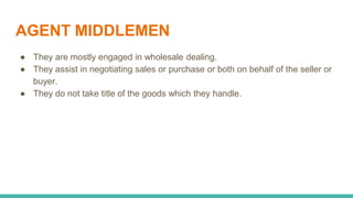 AGENT MIDDLEMEN
● They are mostly engaged in wholesale dealing.
● They assist in negotiating sales or purchase or both on behalf of the seller or
buyer.
● They do not take title of the goods which they handle.
 