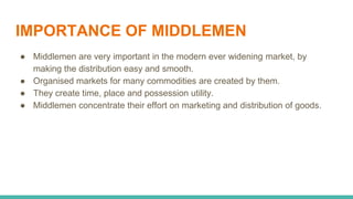 IMPORTANCE OF MIDDLEMEN
● Middlemen are very important in the modern ever widening market, by
making the distribution easy and smooth.
● Organised markets for many commodities are created by them.
● They create time, place and possession utility.
● Middlemen concentrate their effort on marketing and distribution of goods.
 