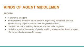 KINDS OF AGENT MIDDLEMEN
BROKER
● A broker is an agent.
● He represents the buyer or the seller in negotiating purchases or sales
without having physical control over the goods involved.
● His main service is to bring the buyer and the seller together.
● He is the agent of the owner of goods, seeking a buyer other than the agent
of a buyer who is seeking for supply.
 
