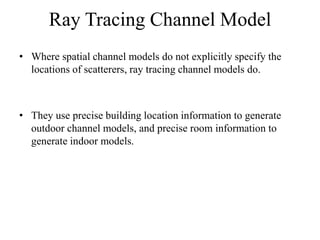 Ray Tracing Channel Model
• Where spatial channel models do not explicitly specify the
locations of scatterers, ray tracing channel models do.
• They use precise building location information to generate
outdoor channel models, and precise room information to
generate indoor models.
 