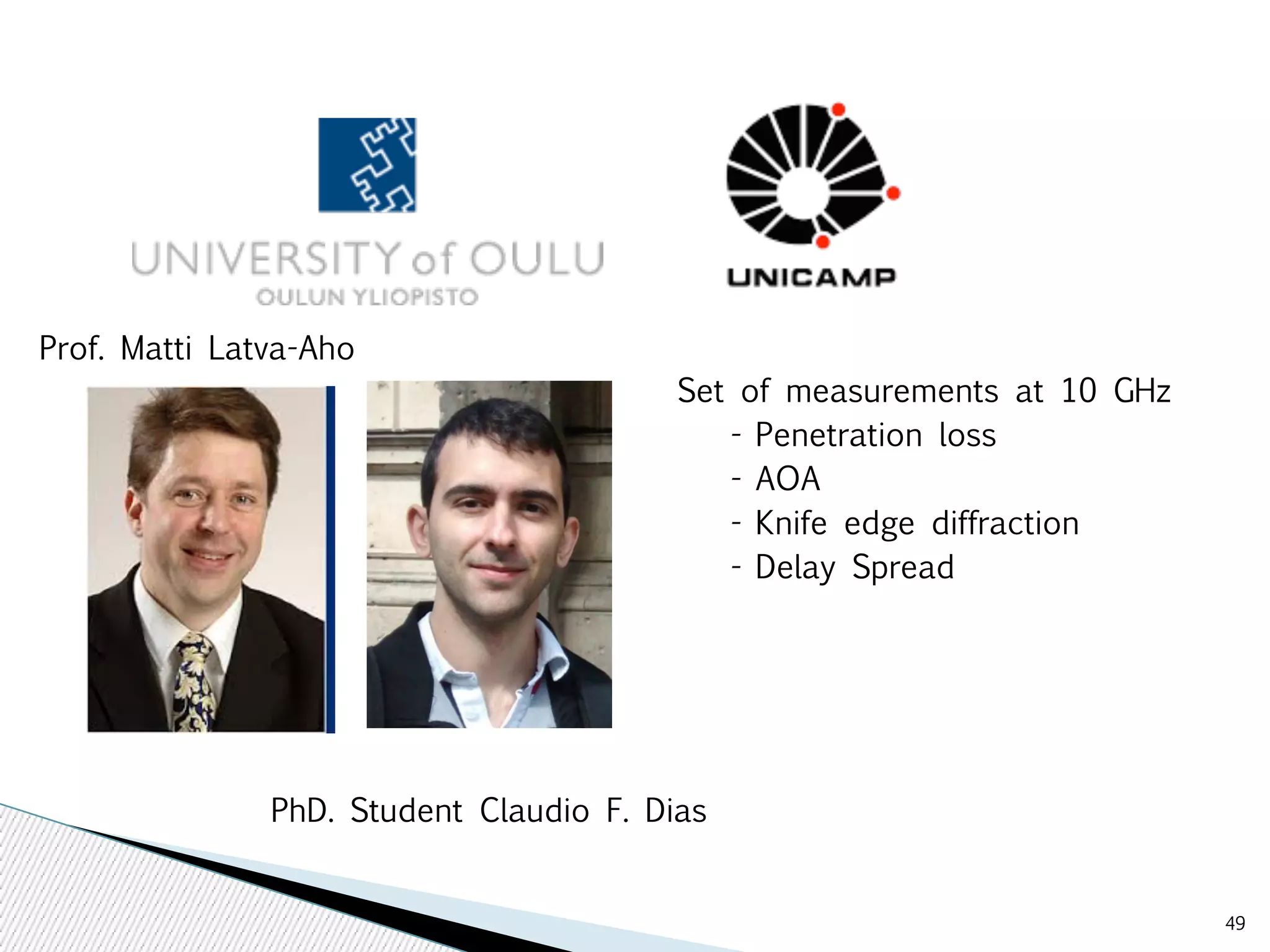 49 
Set of measurements at 10 GHz 
- Penetration loss 
- AOA 
- Knife edge diffraction 
- Delay Spread 
Prof. Matti Latva-Aho 
PhD. Student Claudio F. Dias 
 
