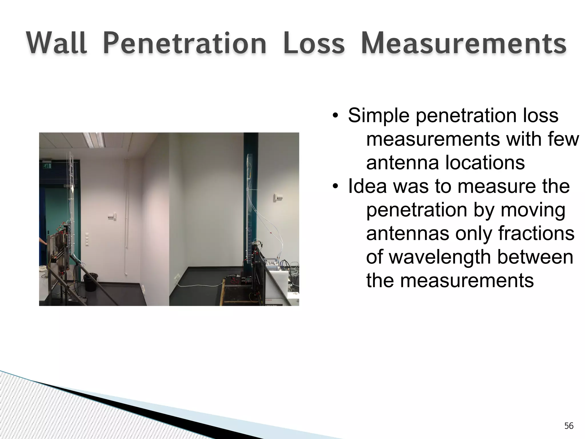 Wall Penetration Loss Measurements 
56 
• Simple penetration loss 
measurements with few 
antenna locations 
• Idea was to measure the 
penetration by moving 
antennas only fractions 
of wavelength between 
the measurements 
 