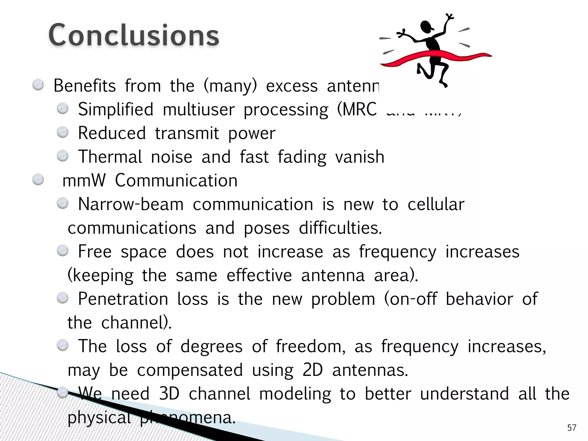 57 
Conclusions 
Benefits from the (many) excess antennas 
Simplified multiuser processing (MRC and MRT) 
Reduced transmit power 
Thermal noise and fast fading vanish 
mmW Communication 
Narrow-beam communication is new to cellular 
communications and poses difficulties. 
Free space does not increase as frequency increases 
(keeping the same effective antenna area). 
Penetration loss is the new problem (on-off behavior of 
the channel). 
The loss of degrees of freedom, as frequency increases, 
may be compensated using 2D antennas. 
We need 3D channel modeling to better understand all the 
physical phenomena. 
 