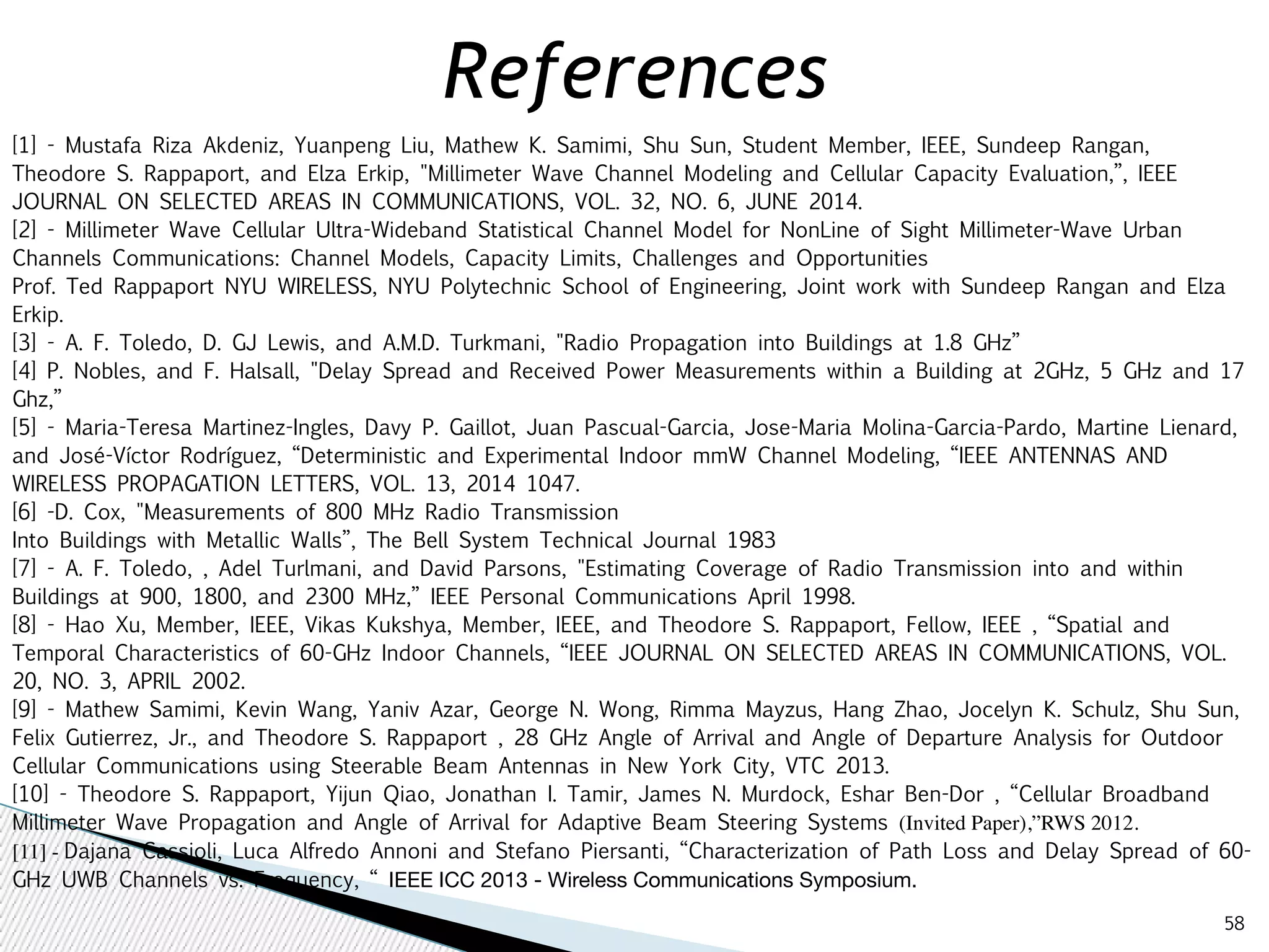 58 
References 
[1] - Mustafa Riza Akdeniz, Yuanpeng Liu, Mathew K. Samimi, Shu Sun, Student Member, IEEE, Sundeep Rangan, 
Theodore S. Rappaport, and Elza Erkip, "Millimeter Wave Channel Modeling and Cellular Capacity Evaluation,”, IEEE 
JOURNAL ON SELECTED AREAS IN COMMUNICATIONS, VOL. 32, NO. 6, JUNE 2014. 
[2] - Millimeter Wave Cellular Ultra-Wideband Statistical Channel Model for NonLine of Sight Millimeter-Wave Urban 
Channels Communications: Channel Models, Capacity Limits, Challenges and Opportunities 
Prof. Ted Rappaport NYU WIRELESS, NYU Polytechnic School of Engineering, Joint work with Sundeep Rangan and Elza 
Erkip. 
[3] - A. F. Toledo, D. GJ Lewis, and A.M.D. Turkmani, "Radio Propagation into Buildings at 1.8 GHz” 
[4] P. Nobles, and F. Halsall, "Delay Spread and Received Power Measurements within a Building at 2GHz, 5 GHz and 17 
Ghz,” 
[5] - Maria-Teresa Martinez-Ingles, Davy P. Gaillot, Juan Pascual-Garcia, Jose-Maria Molina-Garcia-Pardo, Martine Lienard, 
and José-Víctor Rodríguez, “Deterministic and Experimental Indoor mmW Channel Modeling, “IEEE ANTENNAS AND 
WIRELESS PROPAGATION LETTERS, VOL. 13, 2014 1047. 
[6] -D. Cox, "Measurements of 800 MHz Radio Transmission 
Into Buildings with Metallic Walls”, The Bell System Technical Journal 1983 
[7] - A. F. Toledo, , Adel Turlmani, and David Parsons, "Estimating Coverage of Radio Transmission into and within 
Buildings at 900, 1800, and 2300 MHz,” IEEE Personal Communications April 1998. 
[8] - Hao Xu, Member, IEEE, Vikas Kukshya, Member, IEEE, and Theodore S. Rappaport, Fellow, IEEE , “Spatial and 
Temporal Characteristics of 60-GHz Indoor Channels, “IEEE JOURNAL ON SELECTED AREAS IN COMMUNICATIONS, VOL. 
20, NO. 3, APRIL 2002. 
[9] - Mathew Samimi, Kevin Wang, Yaniv Azar, George N. Wong, Rimma Mayzus, Hang Zhao, Jocelyn K. Schulz, Shu Sun, 
Felix Gutierrez, Jr., and Theodore S. Rappaport , 28 GHz Angle of Arrival and Angle of Departure Analysis for Outdoor 
Cellular Communications using Steerable Beam Antennas in New York City, VTC 2013. 
[10] - Theodore S. Rappaport, Yijun Qiao, Jonathan I. Tamir, James N. Murdock, Eshar Ben-Dor , “Cellular Broadband 
Millimeter Wave Propagation and Angle of Arrival for Adaptive Beam Steering Systems (Invited Paper),”RWS 2012. 
[11] - Dajana Cassioli, Luca Alfredo Annoni and Stefano Piersanti, “Characterization of Path Loss and Delay Spread of 60- 
GHz UWB Channels vs. Frequency, “ IEEE ICC 2013 - Wireless Communications Symposium. 
 