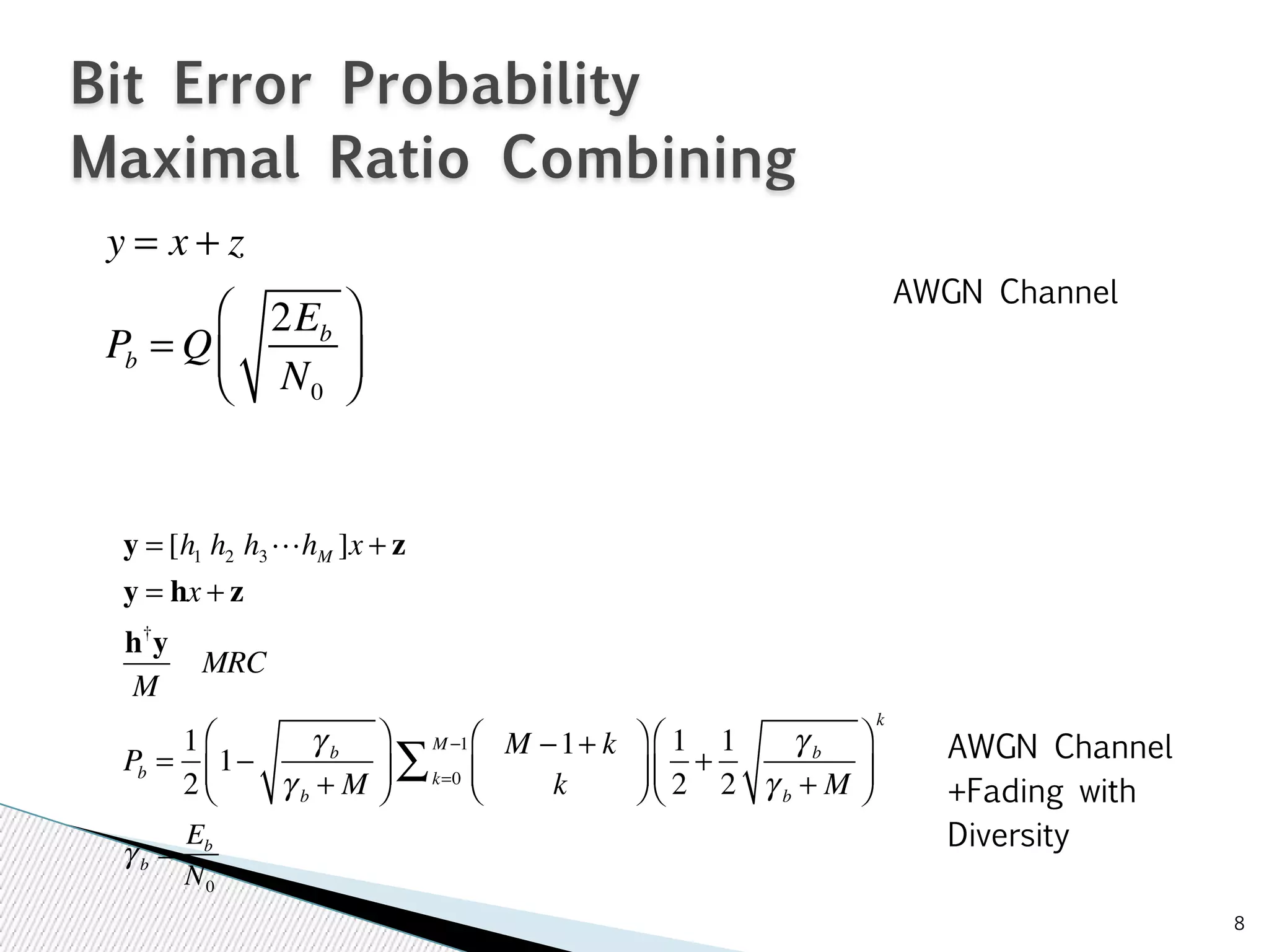 8 
Bit Error Probability 
Maximal Ratio Combining 
y = x + z 
Pb = Q 
2Eb 
N0 
⎛ 
⎝ ⎜ 
⎞ 
⎠ ⎟ 
y = [hhh!h]x + z 
1 2 3M y = hx + z 
h†y 
MRC 
M 
Pb = 1 
2 
1− γ b 
γ b + M 
⎛ 
⎞ 
⎟ 
⎠ ⎜⎝ M −1+ k 
M−1 Σ 1 
k 
⎛ 
⎝ ⎜ 
⎞ 
⎠ ⎟ 
k=0 
2 
+ 1 
2 
γ b 
γ b + M 
⎛ 
⎝ ⎜ 
⎞ 
⎠ ⎟ 
k 
AWGN Channel 
AWGN Channel 
+Fading with 
γ Diversity b = Eb 
N0 
 