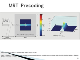 13 
MRT Precoding 
MASSIVE MIMO FOR NEXT GENERATION WIRELESS SYSTEMS 
Erik G. Larsson, ISY, Linköping University, Sweden Ove Edfors, Lund University, Sweden Fredrik Tufvesson, Lund University, Sweden Thomas L. Marzetta, 
Bell Labs, Alcatel-Lucent, USA 
 