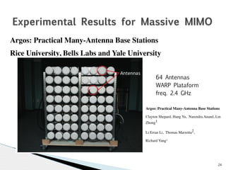 24 
Experimental Results for Massive MIMO 
Argos: Practical Many-Antenna Base Stations 
Rice University, Bells Labs and Yale University 
64 Antennas 
WARP Plataform 
freq. 2.4 GHz 
Argos: Practical Many-Antenna Base Stations 
Clayton Shepard, Hang Yu, Narendra Anand, Lin 
Zhong1 
Li Erran Li, Thomas Marzetta2, 
Richard Yang3 
 