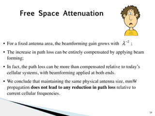 34 
λ −2 
Free Space Attenuation 
• For a fixed antenna area, the beamforming gain grows with ; 
• The increase in path loss can be entirely compensated by applying beam 
forming; 
• In fact, the path loss can be more than compensated relative to today’s 
cellular systems, with beamforming applied at both ends. 
• We conclude that maintaining the same physical antenna size, mmW 
propagation does not lead to any reduction in path loss relative to 
current cellular frequencies. 
 