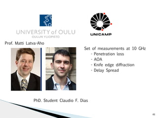 49 
Set of measurements at 10 GHz 
- Penetration loss 
- AOA 
- Knife edge diffraction 
- Delay Spread 
Prof. Matti Latva-Aho 
PhD. Student Claudio F. Dias 
 