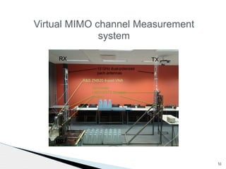 51 
Virtual MIMO channel Measurement 
system 
RX TX 
10 GHz dual-polarized 
pach antennas 
R&S ZNB20 4-port VNA 
Schneider 
LMDCE572 Stepper 
motors 
 