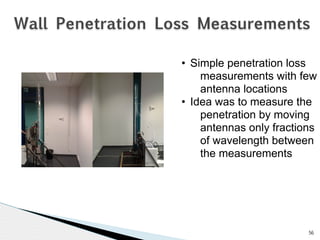 Wall Penetration Loss Measurements 
56 
• Simple penetration loss 
measurements with few 
antenna locations 
• Idea was to measure the 
penetration by moving 
antennas only fractions 
of wavelength between 
the measurements 
 