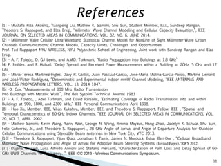 58 
References 
[1] - Mustafa Riza Akdeniz, Yuanpeng Liu, Mathew K. Samimi, Shu Sun, Student Member, IEEE, Sundeep Rangan, 
Theodore S. Rappaport, and Elza Erkip, "Millimeter Wave Channel Modeling and Cellular Capacity Evaluation,”, IEEE 
JOURNAL ON SELECTED AREAS IN COMMUNICATIONS, VOL. 32, NO. 6, JUNE 2014. 
[2] - Millimeter Wave Cellular Ultra-Wideband Statistical Channel Model for NonLine of Sight Millimeter-Wave Urban 
Channels Communications: Channel Models, Capacity Limits, Challenges and Opportunities 
Prof. Ted Rappaport NYU WIRELESS, NYU Polytechnic School of Engineering, Joint work with Sundeep Rangan and Elza 
Erkip. 
[3] - A. F. Toledo, D. GJ Lewis, and A.M.D. Turkmani, "Radio Propagation into Buildings at 1.8 GHz” 
[4] P. Nobles, and F. Halsall, "Delay Spread and Received Power Measurements within a Building at 2GHz, 5 GHz and 17 
Ghz,” 
[5] - Maria-Teresa Martinez-Ingles, Davy P. Gaillot, Juan Pascual-Garcia, Jose-Maria Molina-Garcia-Pardo, Martine Lienard, 
and José-Víctor Rodríguez, “Deterministic and Experimental Indoor mmW Channel Modeling, “IEEE ANTENNAS AND 
WIRELESS PROPAGATION LETTERS, VOL. 13, 2014 1047. 
[6] -D. Cox, "Measurements of 800 MHz Radio Transmission 
Into Buildings with Metallic Walls”, The Bell System Technical Journal 1983 
[7] - A. F. Toledo, , Adel Turlmani, and David Parsons, "Estimating Coverage of Radio Transmission into and within 
Buildings at 900, 1800, and 2300 MHz,” IEEE Personal Communications April 1998. 
[8] - Hao Xu, Member, IEEE, Vikas Kukshya, Member, IEEE, and Theodore S. Rappaport, Fellow, IEEE , “Spatial and 
Temporal Characteristics of 60-GHz Indoor Channels, “IEEE JOURNAL ON SELECTED AREAS IN COMMUNICATIONS, VOL. 
20, NO. 3, APRIL 2002. 
[9] - Mathew Samimi, Kevin Wang, Yaniv Azar, George N. Wong, Rimma Mayzus, Hang Zhao, Jocelyn K. Schulz, Shu Sun, 
Felix Gutierrez, Jr., and Theodore S. Rappaport , 28 GHz Angle of Arrival and Angle of Departure Analysis for Outdoor 
Cellular Communications using Steerable Beam Antennas in New York City, VTC 2013. 
[10] - Theodore S. Rappaport, Yijun Qiao, Jonathan I. Tamir, James N. Murdock, Eshar Ben-Dor , “Cellular Broadband 
Millimeter Wave Propagation and Angle of Arrival for Adaptive Beam Steering Systems (Invited Paper),”RWS 2012. 
[11] - Dajana Cassioli, Luca Alfredo Annoni and Stefano Piersanti, “Characterization of Path Loss and Delay Spread of 60- 
GHz UWB Channels vs. Frequency, “ IEEE ICC 2013 - Wireless Communications Symposium. 
 