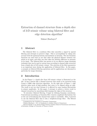 Extraction of channel structure from a depth slice
of 3-D seismic volume using bilateral filter and
edge detection algorithm∗
Maksat Zhazbayev†
‡
1 Abstract
The bilateral filter is a nonlinear filter that smoothes a signal by spacial
filtering and attempts to preserve edges. This is accomplished by taking into
account both the spatial proximity and similarity in intensity. The two Gaussian
functions are used such as one that takes the physical distance between two
pixels as an input, and other one that takes the absolute difference in intensity
as its input. The bilateral filter has proven to be an effective image denoising
technique that can be used in various ways according to channel edge extraction
from a depth slice of 3-D seismic volume. The selection of the filter parameters
is an important issue during the application of bilateral filter. In this paper,
a synopsis on bilateral filtering operations and its applications are discussed in
particular for image denoising.
2 Introduction
In the Figure 1, a depth slice from 3-D seismic volume is illustrated on the
left. It has a feature like a channel structure that needs to be extracted using
Canny’s (1986) edge detection algorithm. In the right plot of Figure 1, edge
detector picks areas of high gradient that seem to be aligned along an edge.
The result is not too clear because it is affected by some random fluctuations
in seismic amplitudes. In this paper, I attempt to achieve a better result in
channel extraction by smoothing while keeping the edges of the structure.
To introduce bilateral filtering, I begin by defining Gaussian convolution.
Conventional smoothing as Gaussian filter removes amplitude fluctuations but
at the cost of broadening the channel that makes it unreliable. After, I proceed
to use the bilateral filter that is also a weighted-average filter. The filtered
∗Completed for the Certificate in Scientific Computation
†Maksat Zhazbayev - B.S. in Geophysics in Jackson School of Geosciences
‡Special Thanks to my advisor Sergey Fomel in Jackson School of Geosciences and Bureau
of Economic Geology in University of Texas at Austin
1
 