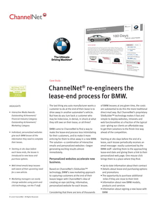 Case Study


                                          ChannelNet® re-engineers the
                                          lease-end process for BMW.
HIGHLIGHTS                                The last thing any auto manufacturer wants a     of BMW lessees at any given time, the costs
                                          customer to do at the end of their lease is to   are substantial to do this the more traditional
• Interactive Media Awards:               drive away in another automaker’s vehicle.       direct-mail way. But ChannelNet’s proprietary
   Outstanding Achievement/               But how do you lure back a customer who          SiteBuilder™ technology makes it fast and
   Financial Industry Category;           may be indecisive, in denial, in shock at what   simple to deploy websites, intranets and
   Outstanding Achievement/               they still owe on their lease, or all three?     web functionalities at a fraction of the typical
   Marketing Category                                                                      cost—giving our clients an affordable way
                                          BMW came to ChannelNet to ﬁnd a way to           to get their solutions to the ﬁnish line way
• Individual, personalized websites       make the lease-end process less intimidating     ahead of the competition.
   give each BMW lessee all the           for their customers, and to make it more
   information they need to complete      enticing for them to drive away in a new BMW.    Starting at 180 days before the end of a
   their leases.                          The solution—a combination of interactive        lease, each lessee periodically receives an
                                          emails and personalized websites—began           email message—easily customized by the
• Starting at 180 days before             generating exciting results almost               BMW staff—alerting them to the approaching
   each lease ends, the lessee is         immediately.                                     lease-end date and giving them a link to their
   introduced to new lease and                                                             personalized web page. One mouse click
   purchase options.                      Personalized websites accelerate new             brings them to a place where they ﬁnd:
                                          business.
• Well-timed emails keep lessees                                                           • Up-to-date information about their contract
   well aware of their upcoming need      Based on ChannelNet’s Sitebuilder™               • Details about lease-end purchasing options
   for a new vehicle.                     technology, BMW’s new marketing approach           and promotions
                                          to capturing customers at the end of their       • The opportunity to purchase additional
• Marketing managers can easily           leases began with ChannelNet’s idea of              miles if they are close to their limit
   change websites using point-and-       creating an eye-catching, informative,           • Information about new BMW models,
   click technology, not the IT staff.    personalized website for each lessee.              products and services
                                                                                           • Information about signing a new lease with
                                          Considering that there are tens of thousands       BMW
© 2006 ChannelNet. All Rights Reserved.
 