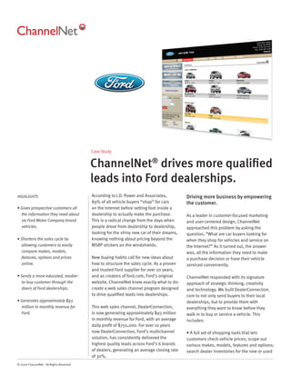 Case Study


                                          ChannelNet® drives more qualiﬁed
                                          leads into Ford dealerships.
HIGHLIGHTS                                According to J.D. Power and Associates,          Driving more business by empowering
                                          89% of all vehicle buyers “shop” for cars        the customer.
• Gives prospective customers all         on the Internet before setting foot inside a
  the information they need about         dealership to actually make the purchase.        As a leader in customer-focused marketing
  six Ford Motor Company brand            This is a radical change from the days when      and user-centered design, ChannelNet
  vehicles.                               people drove from dealership to dealership,      approached this problem by asking the
                                          looking for the shiny new car of their dreams,   question, ”What are car buyers looking for
• Shortens the sales cycle by             knowing nothing about pricing beyond the         when they shop for vehicles and service on
  allowing customers to easily            MSRP stickers on the windshields.                the Internet?” As it turned out, the answer
  compare makes, models,                                                                   was, all the information they need to make
  features, options and prices            New buying habits call for new ideas about       a purchase decision or have their vehicle
  online.                                 how to structure the sales cycle. As a proven    serviced conveniently.
                                          and trusted Ford supplier for over 20 years,
• Sends a more educated, readier-         and as creators of ford.com, Ford’s original     ChannelNet responded with its signature
  to-buy customer through the             website, ChannelNet knew exactly what to do:     approach of strategic thinking, creativity
  doors of Ford dealerships.              create a web sales channel program designed      and technology. We built DealerConnection.
                                          to drive qualiﬁed leads into dealerships.        com to not only send buyers to their local
• Generates approximately $93                                                              dealerships, but to provide them with
  million in monthly revenue for          This web sales channel, DealerConnection,        everything they want to know before they
  Ford.                                   is now generating approximately $93 million      walk in to buy or service a vehicle. This
                                          in monthly revenue for Ford, with an average     includes:
                                          daily proﬁt of $750,000. For over 10 years
                                          now DealerConnection, Ford’s multichannel        • A full set of shopping tools that lets
                                          solution, has consistently delivered the         customers check vehicle prices; scope out
                                          highest quality leads across Ford’s 6 brands     various makes, models, features and options;
                                          of dealers, generating an average closing rate   search dealer inventories for the new or used
                                          of 30%.
© 2006 ChannelNet. All Rights Reserved.
 