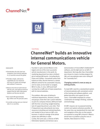 Case Study


                                          ChannelNet® builds an innovative
                                          internal communications vehicle
                                          for General Motors.
HIGHLIGHTS                                Founded in 1908, General Motors is the           demonstration of ChannelNet’s SiteBuilder™
                                          largest and one of the most successful           software, and the light went on at GM’s IT
• Standardizes the look, feel and         vehicle manufacturers in the world. Its          department. Not long after that, ChannelNet
  navigation of all intranet websites
                                          marketing department has done a brilliant        was chosen to create a turnkey program for
  in 22 countries around the globe.
                                          job of making GM brands—including Buick,         GM, and new websites were soon rolling off
• Provides simple, self-service           Chevy and Cadillac—household names from          the “assembly line”.
  capabilities for non-technical          Indiana to India. But the Internet is a whole
  end users to create and manage          different animal for the automobile industry,    Changing content is now as easy as
  sites without IT resources.             and its roads can be harder to navigate.         writing emails.
                                          Which is why, in 2002, GM found itself
• Reduces the time to build internal
  sites by 75%, and reduces technical     running into a trafﬁc jam of major proportions   To meet GM’s need for a standardized system
  support time for GM’s Information       with its internal websites.                      of internal websites with centralized control
  Systems and Services by 80%.                                                             of the hosting and software platform—and
                                          The problem: after years of letting its          global education and support for end
• Has saved GM approximately
                                          individual departments, divisions, brands        users—ChannelNet employed its unique
  $45 million over the past four years.
                                          and groups create their own custom websites      combination of strategic thinking, creativity
• Currently running over 500 internal     as part of a company intranet, GM found itself   and technology.
  sites in 22 countries.                  with the time-consuming, budget-breaking
                                          task of supporting almost 1,000 sites. Their     At GM’s request, we re-purposed existing
                                          IT department was allocating far too many        content and systems wherever possible. At
                                          resources to building and maintaining them,      the same time, we standardized the look, feel
                                          and needed to focus more on GM’s core            and navigation of the sites so that anyone
                                          business. A radical re-design of the whole       accustomed to using GM’s intranet in Mexico
                                          system was deﬁnitely in order.                   would have no problem using the ones in
                                          Luckily, that same year, a director of GM’s      Sweden, New Zealand or China.
                                          Information Systems and Services saw a

© 2006 ChannelNet. All Rights Reserved.
 