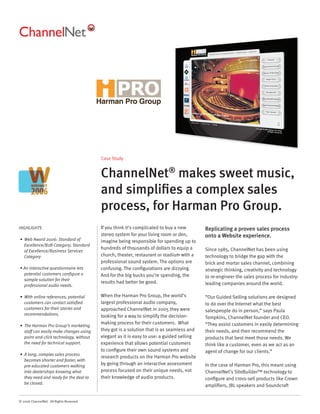 Case Study


                                          ChannelNet® makes sweet music,
                                          and simpliﬁes a complex sales
                                          process, for Harman Pro Group.
HIGHLIGHTS                                If you think it’s complicated to buy a new       Replicating a proven sales process
                                          stereo system for your living room or den,       onto a Website experience.
• Web Award 2006: Standard of             imagine being responsible for spending up to
  Excellence/B2B Category; Standard
                                          hundreds of thousands of dollars to equip a      Since 1985, ChannelNet has been using
  of Excellence/Business Services
  Category                                church, theater, restaurant or stadium with a    technology to bridge the gap with the
                                          professional sound system. The options are       brick and mortar sales channel, combining
• An interactive questionnaire lets       confusing. The conﬁgurations are dizzying.       strategic thinking, creativity and technology
  potential customers conﬁgure a          And for the big bucks you’re spending, the       to re-engineer the sales process for industry-
  sample solution for their
                                          results had better be good.                      leading companies around the world.
  professional audio needs.

• With online references, potential       When the Harman Pro Group, the world’s           “Our Guided Selling solutions are designed
  customers can contact satisﬁed          largest professional audio company,              to do over the Internet what the best
  customers for their stories and         approached ChannelNet in 2005 they were          salespeople do in person,” says Paula
  recommendations.                        looking for a way to simplify the decision-      Tompkins, ChannelNet founder and CEO.
                                          making process for their customers. What         “They assist customers in easily determining
• The Harman Pro Group’s marketing
  staff can easily make changes using     they got is a solution that is as seamless and   their needs, and then recommend the
  point-and-click technology, without     elegant as it is easy to use: a guided selling   products that best meet those needs. We
  the need for technical support.         experience that allows potential customers       think like a customer, even as we act as an
                                          to conﬁgure their own sound systems and          agent of change for our clients.”
• A long, complex sales process
                                          research products on the Harman Pro website
  becomes shorter and faster, with
  pre-educated customers walking          by going through an interactive assessment       In the case of Harman Pro, this meant using
  into dealerships knowing what           process focused on their unique needs, not       ChannelNet’s SiteBuilder™ technology to
  they need and ready for the deal to     their knowledge of audio products.               conﬁgure and cross-sell products like Crown
  be closed.
                                                                                           ampliﬁers, JBL speakers and Soundcraft


© 2006 ChannelNet. All Rights Reserved.
 