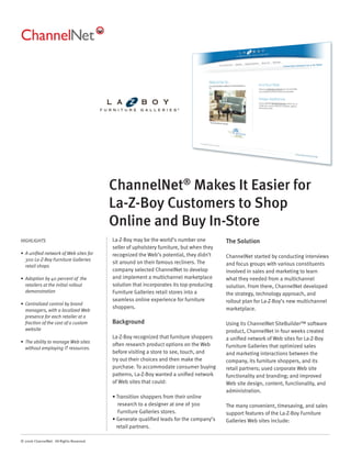 ChannelNet® Makes It Easier for
                                          La-Z-Boy Customers to Shop
                                          Online and Buy In-Store
HIGHLIGHTS                                La-Z-Boy may be the world’s number one          The Solution
                                          seller of upholstery furniture, but when they
• A uniﬁed network of Web sites for       recognized the Web’s potential, they didn’t     ChannelNet started by conducting interviews
  300 La-Z-Boy Furniture Galleries
                                          sit around on their famous recliners. The       and focus groups with various constituents
  retail shops
                                          company selected ChannelNet to develop          involved in sales and marketing to learn
• Adoption by 40 percent of the           and implement a multichannel marketplace        what they needed from a multichannel
  retailers at the initial rollout        solution that incorporates its top-producing    solution. From there, ChannelNet developed
  demonstration                           Furniture Galleries retail stores into a        the strategy, technology approach, and
                                          seamless online experience for furniture        rollout plan for La-Z-Boy’s new multichannel
• Centralized control by brand
                                          shoppers.                                       marketplace.
  managers, with a localized Web
  presence for each retailer at a
  fraction of the cost of a custom        Background                                      Using its ChannelNet SiteBuilder™ software
  website                                                                                 product, ChannelNet in four weeks created
                                          La-Z-Boy recognized that furniture shoppers     a uniﬁed network of Web sites for La-Z-Boy
• The ability to manage Web sites
                                          often research product options on the Web       Furniture Galleries that optimized sales
  without employing IT resources.
                                          before visiting a store to see, touch, and      and marketing interactions between the
                                          try out their choices and then make the         company, its furniture shoppers, and its
                                          purchase. To accommodate consumer buying        retail partners; used corporate Web site
                                          patterns, La-Z-Boy wanted a uniﬁed network      functionality and branding; and improved
                                          of Web sites that could:                        Web site design, content, functionality, and
                                                                                          administration.
                                          • Transition shoppers from their online
                                             research to a designer at one of 300         The many convenient, timesaving, and sales
                                             Furniture Galleries stores.                  support features of the La-Z-Boy Furniture
                                          • Generate qualiﬁed leads for the company’s     Galleries Web sites include:
                                            retail partners.

© 2006 ChannelNet. All Rights Reserved.
 