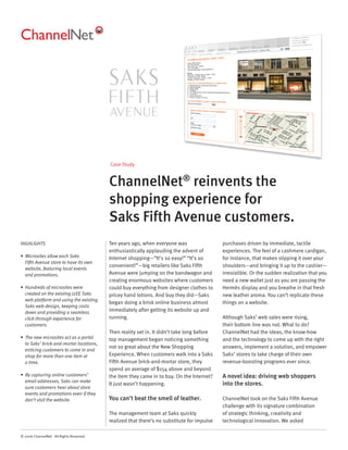 Case Study


                                          ChannelNet® reinvents the
                                          shopping experience for
                                          Saks Fifth Avenue customers.
HIGHLIGHTS                                Ten years ago, when everyone was                  purchases driven by immediate, tactile
                                          enthusiastically applauding the advent of         experiences. The feel of a cashmere cardigan,
• Microsites allow each Saks              Internet shopping—“It’s so easy!” “It’s so        for instance, that makes slipping it over your
  Fifth Avenue store to have its own
                                          convenient!”—big retailers like Saks Fifth        shoulders—and bringing it up to the cashier—
  website, featuring local events
  and promotions.                         Avenue were jumping on the bandwagon and          irresistible. Or the sudden realization that you
                                          creating enormous websites where customers        need a new wallet just as you are passing the
• Hundreds of microsites were             could buy everything from designer clothes to     Hermès display and you breathe in that fresh
  created on the existing J2EE Saks       pricey hand lotions. And buy they did—Saks        new leather aroma. You can’t replicate these
  web platform and using the existing
                                          began doing a brisk online business almost        things on a website.
  Saks web design, keeping costs
  down and providing a seamless           immediately after getting its website up and
  click-through experience for            running.                                          Although Saks’ web sales were rising,
  customers.                                                                                their bottom line was not. What to do?
                                          Then reality set in. It didn’t take long before   ChannelNet had the ideas, the know-how
• The new microsites act as a portal      top management began noticing something           and the technology to come up with the right
  to Saks’ brick-and-mortar locations,
                                          not so great about the New Shopping               answers, implement a solution, and empower
  enticing customers to come in and
  shop for more than one item at          Experience. When customers walk into a Saks       Saks’ stores to take charge of their own
  a time.                                 Fifth Avenue brick-and-mortar store, they         revenue-boosting programs ever since.
                                          spend an average of $154 above and beyond
• By capturing online customers’          the item they came in to buy. On the Internet?    A novel idea: driving web shoppers
  email addresses, Saks can make
                                          It just wasn’t happening.                         into the stores.
  sure customers hear about store
  events and promotions even if they
  don’t visit the website.                You can’t beat the smell of leather.              ChannelNet took on the Saks Fifth Avenue
                                                                                            challenge with its signature combination
                                          The management team at Saks quickly               of strategic thinking, creativity and
                                          realized that there’s no substitute for impulse   technological innovation. We asked

© 2006 ChannelNet. All Rights Reserved.
 