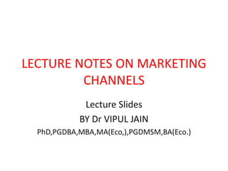 LECTURE NOTES ON MARKETING
CHANNELS
Lecture Slides
BY Dr VIPUL JAIN
PhD,PGDBA,MBA,MA(Eco,),PGDMSM,BA(Eco.)
 