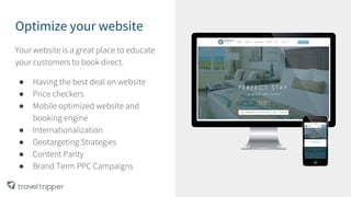 Optimize your website
Your website is a great place to educate
your customers to book direct.
● Having the best deal on website
● Price checkers
● Mobile optimized website and
booking engine
● Internationalization
● Geotargeting Strategies
● Content Parity
● Brand Term PPC Campaigns
 
