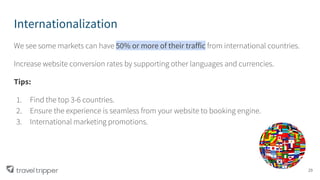 Internationalization
We see some markets can have 50% or more of their traffic from international countries.
Increase website conversion rates by supporting other languages and currencies.
Tips:
1. Find the top 3-6 countries.
2. Ensure the experience is seamless from your website to booking engine.
3. International marketing promotions.
29
 