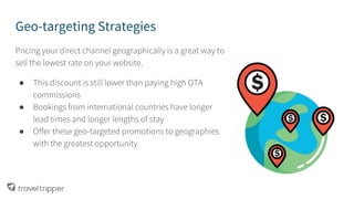 Geo-targeting Strategies
Pricing your direct channel geographically is a great way to
sell the lowest rate on your website.
● This discount is still lower than paying high OTA
commissions
● Bookings from international countries have longer
lead times and longer lengths of stay
● Offer these geo-targeted promotions to geographies
with the greatest opportunity
 