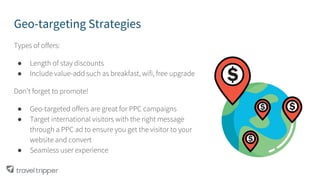 Geo-targeting Strategies
Types of offers:
● Length of stay discounts
● Include value-add such as breakfast, wifi, free upgrade
Don’t forget to promote!
● Geo-targeted offers are great for PPC campaigns
● Target international visitors with the right message
through a PPC ad to ensure you get the visitor to your
website and convert
● Seamless user experience
 