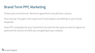Brand Term PPC Marketing
Protect your brand terms! Merchant agreements should have a clause.
Your cost per click gets more expensive if more players are bidding on your brand
keywords.
Have PPC campaigns for your brand terms to take the top spots on search engines to
optimize the amount of traffic you are getting to your website.
 