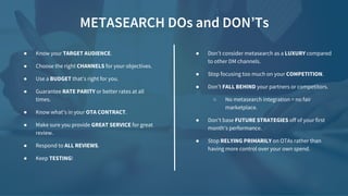 METASEARCH DOs and DON’Ts
● Don’t consider metasearch as a LUXURY compared
to other DM channels.
● Stop focusing too much on your COMPETITION.
● Don’t FALL BEHIND your partners or competitors.
○ No metasearch integration = no fair
marketplace.
● Don’t base FUTURE STRATEGIES off of your first
month’s performance.
● Stop RELYING PRIMARILY on OTAs rather than
having more control over your own spend.
● Know your TARGET AUDIENCE.
● Choose the right CHANNELS for your objectives.
● Use a BUDGET that’s right for you.
● Guarantee RATE PARITY or better rates at all
times.
● Know what’s in your OTA CONTRACT.
● Make sure you provide GREAT SERVICE for great
review.
● Respond to ALL REVIEWS.
● Keep TESTING!
 