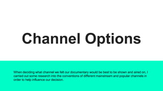 Channel Options
When deciding what channel we felt our documentary would be best to be shown and aired on, I
carried out some research into the conventions of different mainstream and popular channels in
order to help influence our decision.
 