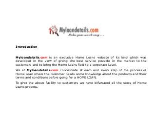 Introduction
Myloandetails.com is an exclusive Home Loans website of its kind which was
developed in the view of giving the best service possible in the market to the
customers and to bring the Home Loans field to a corporate Level.
We at Myloandetails.com concentrate at each and every step of the process of
Home Loan where the customer needs some knowledge about the products and their
terms and conditions before going for a HOME LOAN.
To give the above facility to customers we have bifurcated all the steps of Home
Loans process.
 