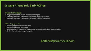 Engage AlienVault Early/Often
Inside of a Deal Cycle:
• Register deals early to lock in additional margins
• Leverage AlienVault Pre-Sales Engineers to support your demo
• Leverage AlienVault Pre-Sales Engineers to conduct evaluations
Other Engagements:
• Training for your internal sales team
• Marketing events in your region
• Webcasts/Joint-Webcasts to support lead generation within your customer base
• Online Marketing campaigns/templates
partners@alienvault.com
 