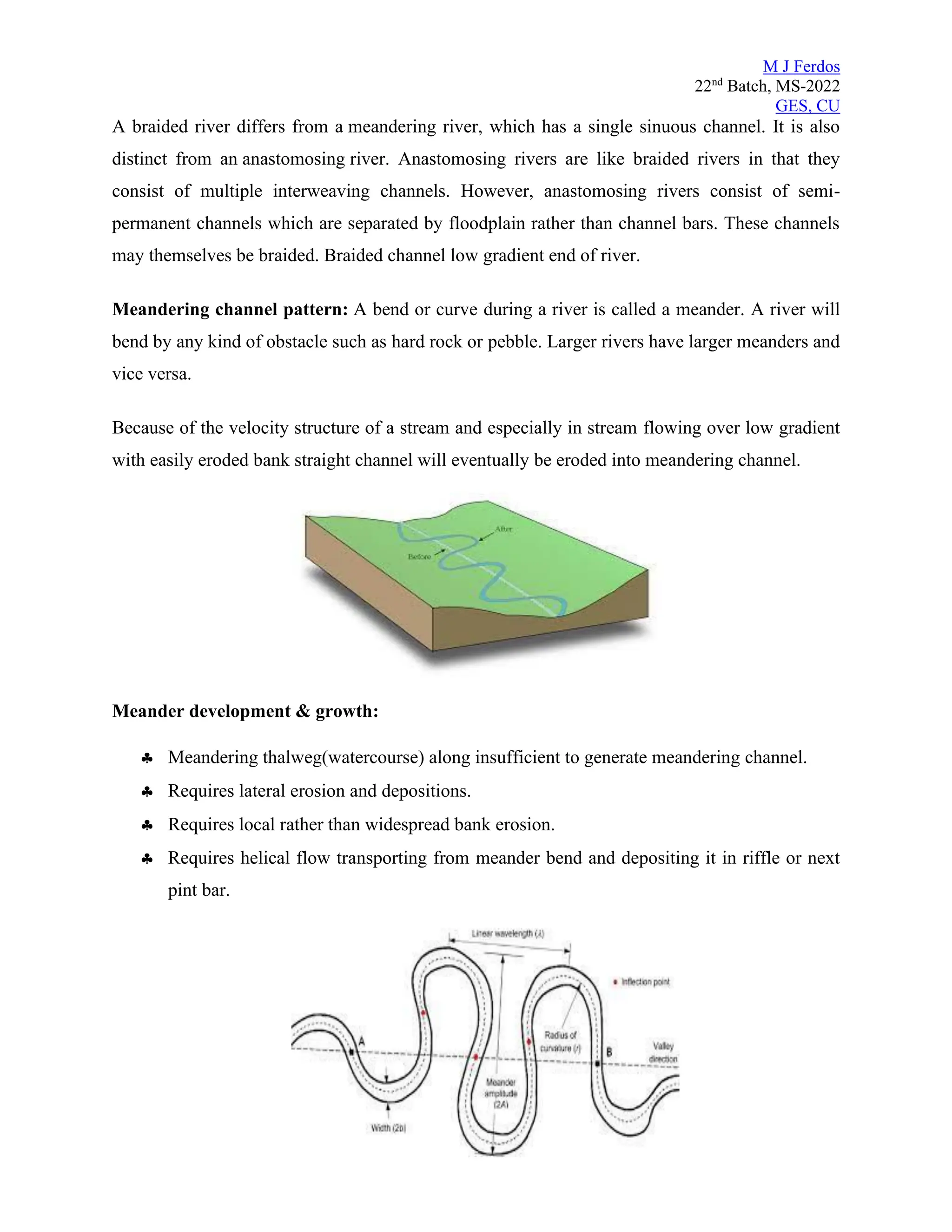 M J Ferdos
22nd
Batch, MS-2022
GES, CU
A braided river differs from a meandering river, which has a single sinuous channel. It is also
distinct from an anastomosing river. Anastomosing rivers are like braided rivers in that they
consist of multiple interweaving channels. However, anastomosing rivers consist of semi-
permanent channels which are separated by floodplain rather than channel bars. These channels
may themselves be braided. Braided channel low gradient end of river.
Meandering channel pattern: A bend or curve during a river is called a meander. A river will
bend by any kind of obstacle such as hard rock or pebble. Larger rivers have larger meanders and
vice versa.
Because of the velocity structure of a stream and especially in stream flowing over low gradient
with easily eroded bank straight channel will eventually be eroded into meandering channel.
Meander development & growth:
 Meandering thalweg(watercourse) along insufficient to generate meandering channel.
 Requires lateral erosion and depositions.
 Requires local rather than widespread bank erosion.
 Requires helical flow transporting from meander bend and depositing it in riffle or next
pint bar.
 