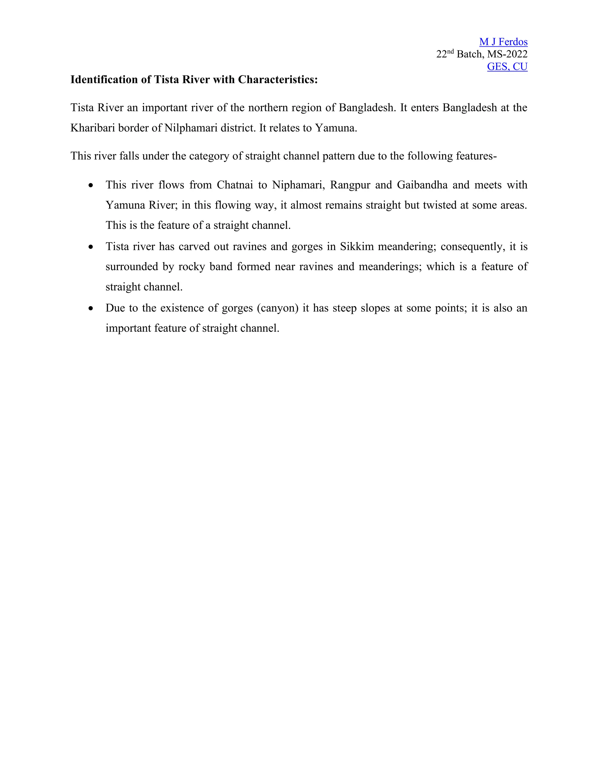 M J Ferdos
22nd
Batch, MS-2022
GES, CU
Identification of Tista River with Characteristics:
Tista River an important river of the northern region of Bangladesh. It enters Bangladesh at the
Kharibari border of Nilphamari district. It relates to Yamuna.
This river falls under the category of straight channel pattern due to the following features-
• This river flows from Chatnai to Niphamari, Rangpur and Gaibandha and meets with
Yamuna River; in this flowing way, it almost remains straight but twisted at some areas.
This is the feature of a straight channel.
• Tista river has carved out ravines and gorges in Sikkim meandering; consequently, it is
surrounded by rocky band formed near ravines and meanderings; which is a feature of
straight channel.
• Due to the existence of gorges (canyon) it has steep slopes at some points; it is also an
important feature of straight channel.
 