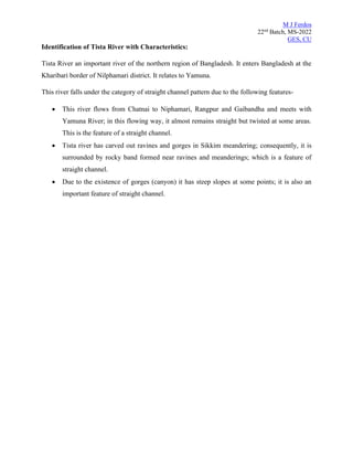 M J Ferdos
22nd
Batch, MS-2022
GES, CU
Identification of Tista River with Characteristics:
Tista River an important river of the northern region of Bangladesh. It enters Bangladesh at the
Kharibari border of Nilphamari district. It relates to Yamuna.
This river falls under the category of straight channel pattern due to the following features-
• This river flows from Chatnai to Niphamari, Rangpur and Gaibandha and meets with
Yamuna River; in this flowing way, it almost remains straight but twisted at some areas.
This is the feature of a straight channel.
• Tista river has carved out ravines and gorges in Sikkim meandering; consequently, it is
surrounded by rocky band formed near ravines and meanderings; which is a feature of
straight channel.
• Due to the existence of gorges (canyon) it has steep slopes at some points; it is also an
important feature of straight channel.
 